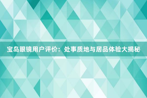 宝岛眼镜用户评价：处事质地与居品体验大揭秘